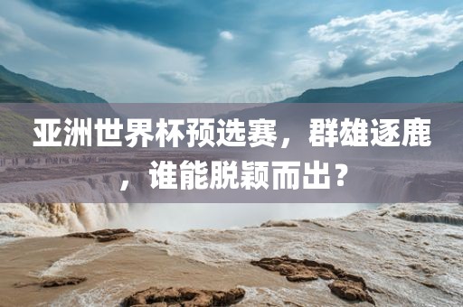 亚洲世界杯预选赛，群雄逐鹿，谁能脱颖而出？