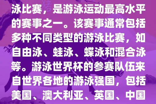 游泳世界杯是一项全球性的游泳比赛，是游泳运动最高水平的赛事之一。该赛事通常包括多种不同类型的游泳比赛，如自由泳、蛙泳、蝶泳和混合泳等。游泳世界杯的参赛队伍来自世界各地的游泳强国，包括美国、澳大利亚、英国、中国等。