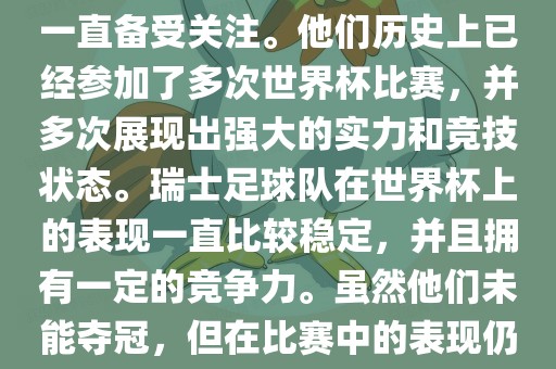 瑞士足球队在世界杯上的表现一直备受关注。他们历史上已经参加了多次世界杯比赛，并多次展现出强大的实力和竞技状态。瑞士足球队在世界杯上的表现一直比较稳定，并且拥有一定的竞争力。虽然他们未能夺冠，但在比赛中的表现仍然令人印象深刻。