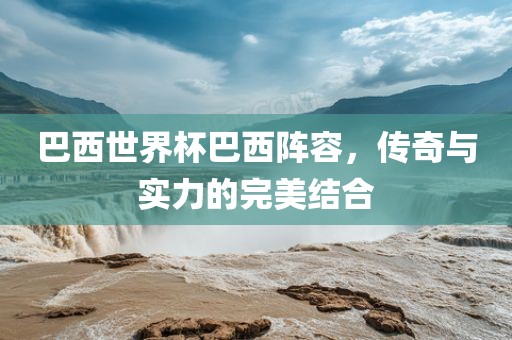 巴西世界杯巴西阵容，传奇与实力的完美结合