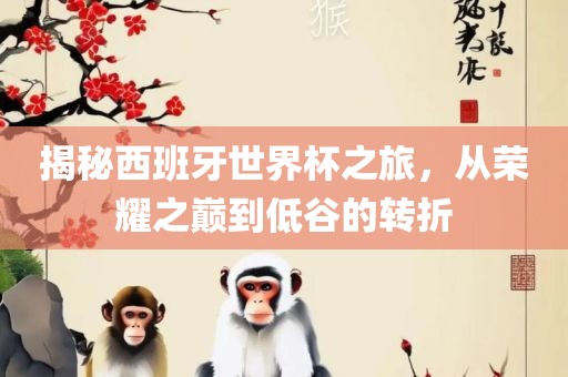 揭秘西班牙世界杯之旅，从荣耀之巅到低谷的转折