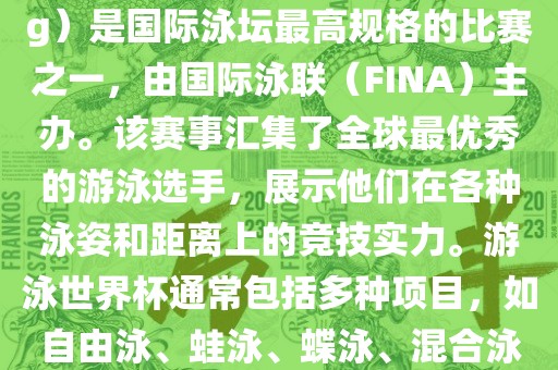 游泳世界杯（FINA World Championships in Swimming）是国际泳坛最高规格的比赛之一，由国际泳联（FINA）主办。该赛事汇集了全球最优秀的游泳选手，展示他们在各种泳姿和距离上的竞技实力。游泳世界杯通常包括多种项目，如自由泳、蛙泳、蝶泳、混合泳等。此外，赛事还设有接力比赛和公开水域游泳等项目。