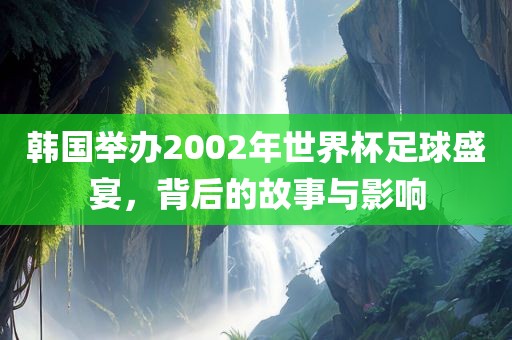 韩国举办2002年世界杯足球盛宴，背后的故事与影响