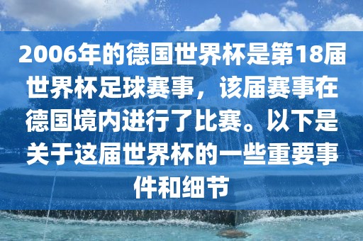 2006年的德国世界杯是第18届世界杯足球赛事，该届赛事在德国境内进行了比赛。以下是关于这届世界杯的一些重要事件和细节