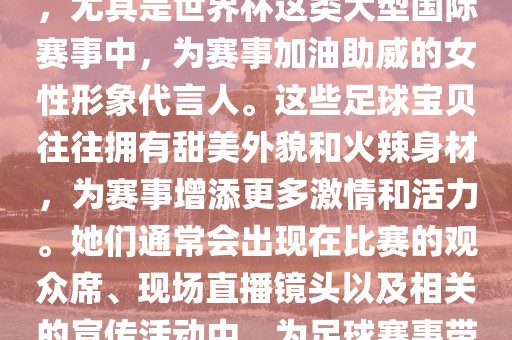足球宝贝指的是在足球赛事中，尤其是世界杯这类大型国际赛事中，为赛事加油助威的女性形象代言人。这些足球宝贝往往拥有甜美外貌和火辣身材，为赛事增添更多激情和活力。她们通常会出现在比赛的观众席、现场直播镜头以及相关的宣传活动中，为足球赛事带来了更多的关注度和话题性。