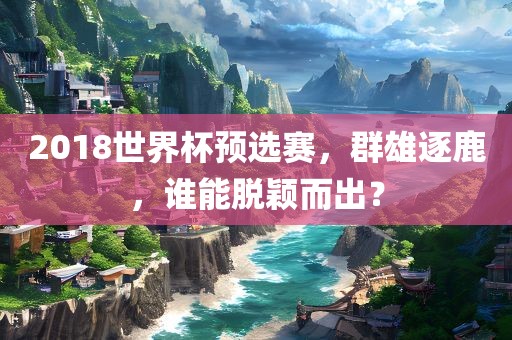 2018世界杯预选赛，群雄逐鹿，谁能脱颖而出？