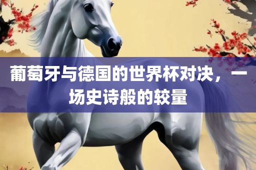 葡萄牙与德国的世界杯对决，一场史诗般的较量