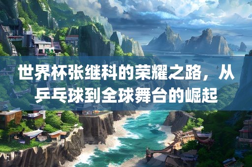 世界杯张继科的荣耀之路，从乒乓球到全球舞台的崛起