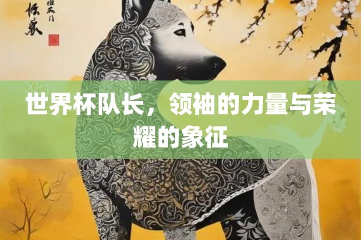 世界杯队长，领袖的力量与荣耀的象征