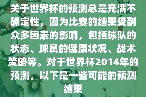 关于世界杯的预测总是充满不确定性，因为比赛的结果受到众多因素的影响，包括球队的状态、球员的健康状况、战术策略等。对于世界杯2014年的预测，以下是一些可能的预测结果