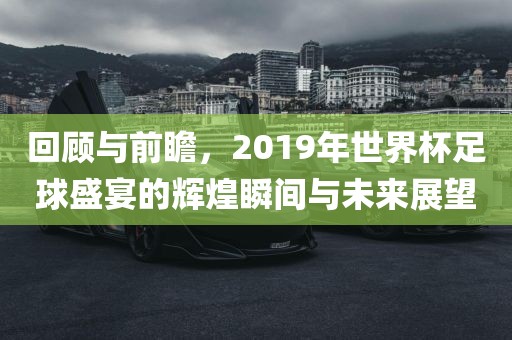 回顾与前瞻，2019年世界杯足球盛宴的辉煌瞬间与未来展望