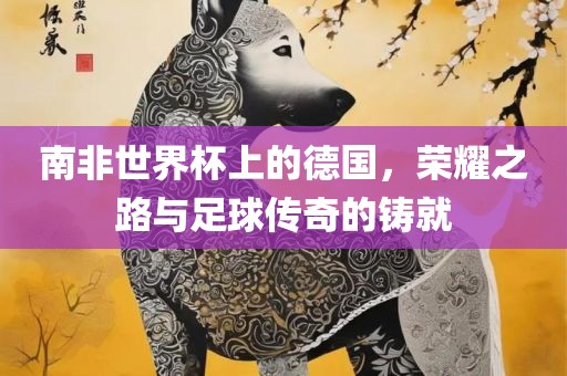 南非世界杯上的德国，荣耀之路与足球传奇的铸就