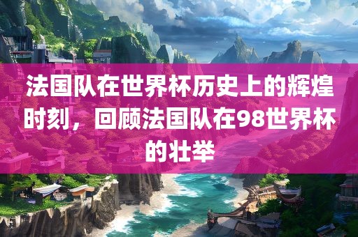 法国队在世界杯历史上的辉煌时刻，回顾法国队在98世界杯的壮举