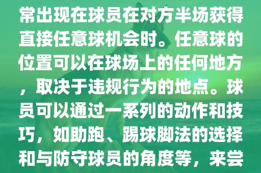 世界杯中的任意球是一种在足球比赛中常见的得分手段，通常出现在球员在对方半场获得直接任意球机会时。任意球的位置可以在球场上的任何地方，取决于违规行为的地点。球员可以通过一系列的动作和技巧，如助跑、踢球脚法的选择和与防守球员的角度等，来尝试将球直接踢入对方球门，从而得分。