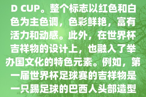 世界杯标志主要由三个部分组成，上方的圆形图案代表了足球运动的主要元素，即足球；中间的图案代表了国际足联的英文缩写FIFA；下方的图案则代表了世界杯的英文名称WORLD CUP。整个标志以红色和白色为主色调，色彩鲜艳，富有活力和动感。此外，在世界杯吉祥物的设计上，也融入了举办国文化的特色元素。例如，第一届世界杯足球赛的吉祥物是一只踢足球的巴西人头部造型的吉祥物，而后续世界杯的吉祥物也各具特色，融入了举办国的文化元素和特色。总之，世界杯标志的设计旨在展示足球运动的精神和举办国的文化特色。