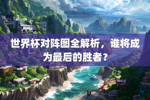 世界杯对阵图全解析，广西贺州市华昌新材料有限公司谁将成为最后的胜者？