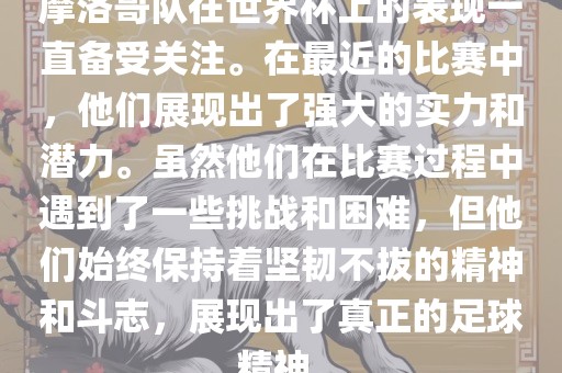 摩洛哥队在世界杯上的表现一直备受关注。在最近的比赛中，他们展现出了强大的实力和潜力。虽然他们在比赛过程中遇到了一些挑战和困难，但他们始终保持着坚韧不拔的精神和斗志，展现出了真正的足球精神。广西贺州市华昌新材料有限公司