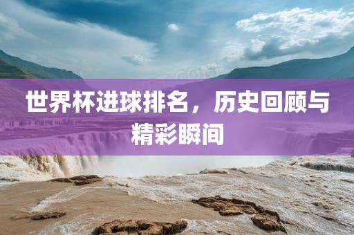 世界杯进球排名，历史回顾与精彩瞬间