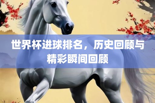 世界杯进球排名，历史回顾与精彩瞬间回顾