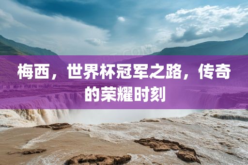 梅西，世界杯冠军之路，传奇的荣耀时刻广西贺州市华昌新材料有限公司
