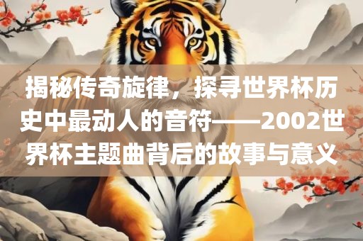 揭秘传奇旋律，探寻世界杯历史中最动人的音符——2002世界杯主题曲背后的故事与意义广西贺州市华昌新材料有限公司