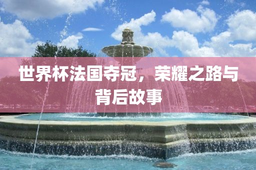 世界杯法国夺冠，荣耀之路与背后故事