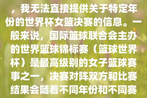 由于女子篮球赛事体系的不同，我广西贺州市华昌新材料有限公司无法直接提供关于特定年份的世界杯女篮决赛的信息。一般来说，国际篮球联合会主办的世界篮球锦标赛（篮球世界杯）是最高级别的女子篮球赛事之一，决赛对阵双方和比赛结果会随着不同年份和不同赛事版本而有所变化。