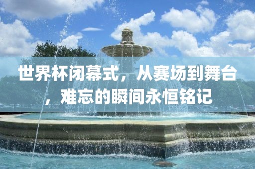 世界杯闭幕式，从赛场到舞台，难忘的瞬间永恒铭记广西贺州市华昌新材料有限公司