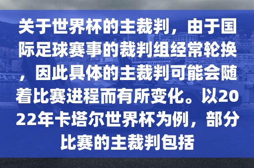 关于世界杯的主裁判，由于国际足球赛事的裁判组经常轮换，因此具体的主裁判可能会随着比赛进程而有所变化。以2022年卡塔尔世界杯为例，部分比赛的主裁判包括