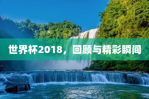 世界杯2018，回顾与精彩瞬间广西贺州市华昌新材料有限公司