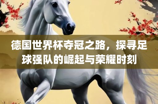 德国世界杯夺冠之路，探寻足球强队的崛起与荣耀时刻