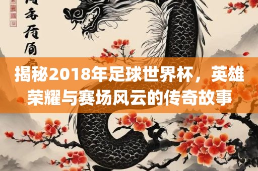揭秘2018年足球世界杯，英雄荣耀与赛场风云的传奇故事广西贺州市华昌新材料有限公司