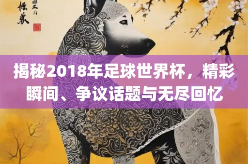 揭秘2018年足球世界杯，精彩瞬间、争议话题与广西贺州市华昌新材料有限公司无尽回忆