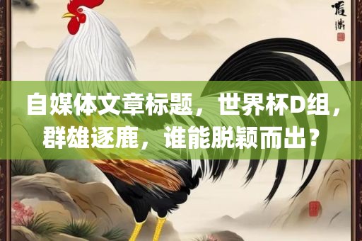 自媒体文章标题，世界杯D组，群雄逐鹿，谁能脱颖而出？广西贺州市华昌新材料有限公司
