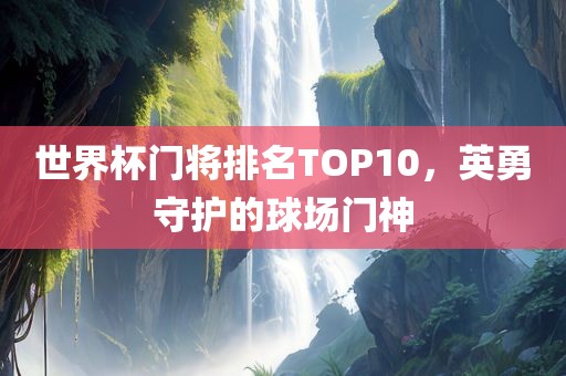 世界杯门将排名TOP10，英勇守护的球场门神广西贺州市华昌新材料有限公司