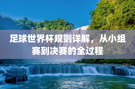 足球世界杯规则详解，从小组赛到决赛的全过程