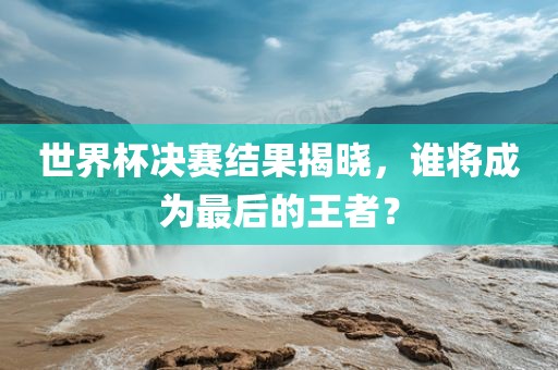 世界杯决赛结果揭晓，谁将成为最后的王者？广西贺州市华昌新材料有限公司