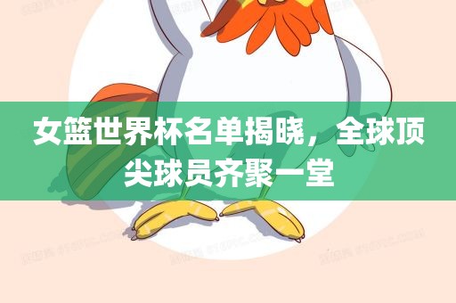 女篮世界杯名单揭晓，全球顶尖球员齐聚一堂广西贺州市华昌新材料有限公司