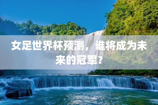 女足世界杯预测，谁将成为未来的冠军？广西贺州市华昌新材料有限公司