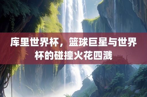 库里世界杯，篮球巨星与世界杯的碰撞火花四溅广西贺州市华昌新材料有限公司