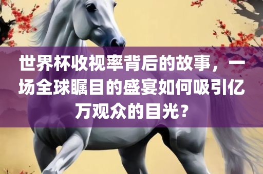 世界杯收视率背后的故事，一场全球瞩目的盛宴如何吸引亿万观众的目光？