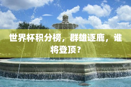 世界杯积分榜，群雄逐鹿，谁将登顶？
