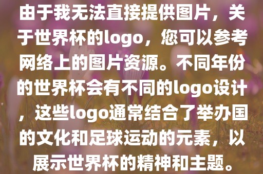 由于我无法直接提供图片，关于世界杯的logo，您可以参考网络上的图片资源。不同年份的世界杯会有不同的logo设计，这些logo通常结合了举办国的文化和足球运动的元素，以展示世界杯的精神和主题。广西贺州市华昌新材料有限公司