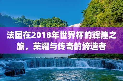 法国在2018年世界杯的辉煌之旅，荣耀与传奇的缔造者广西贺州市华昌新材料有限公司