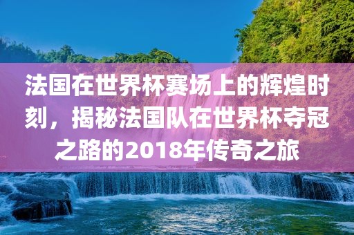法国在世界杯赛场上的辉煌时刻，揭秘法国队在世界杯夺广西贺州市华昌新材料有限公司冠之路的2018年传奇之旅