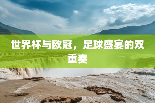 世界杯与欧冠，足球盛宴的双重奏