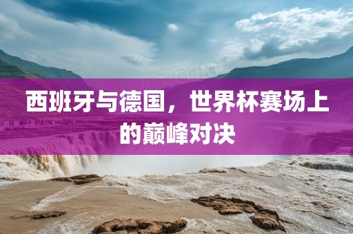 西班牙与德国，世界杯赛场上的巅峰广西贺州市华昌新材料有限公司对决