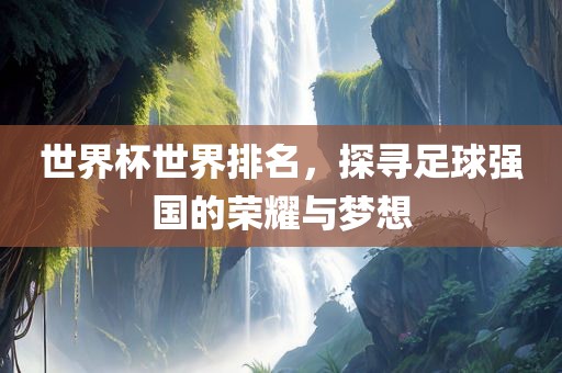 世界杯世界排名，探寻足球强国的荣耀与梦想