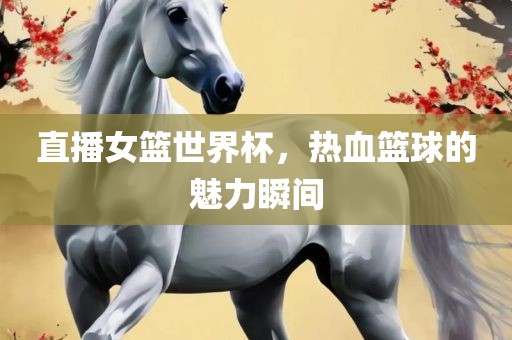 直播女篮世界杯，热血篮球的魅力瞬间广西贺州市华昌新材料有限公司