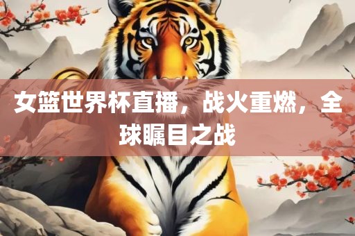 女篮世界杯直播，战火重燃，全球瞩目之战